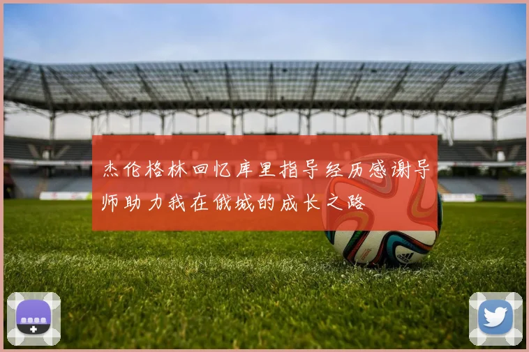 杰伦格林回忆库里指导经历感谢导师助力我在俄城的成长之路