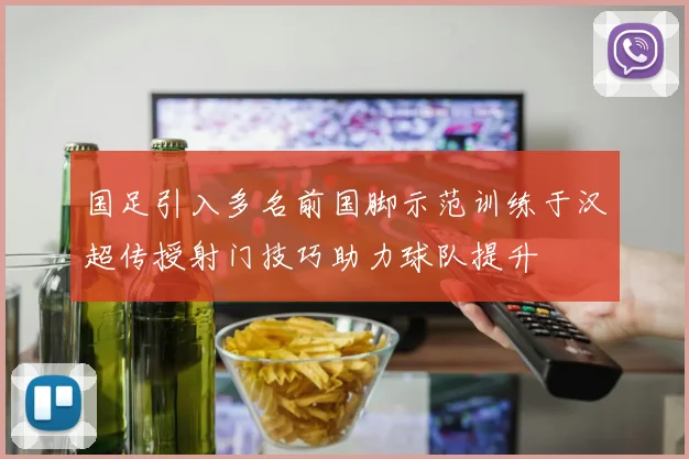 国足引入多名前国脚示范训练于汉超传授射门技巧助力球队提升