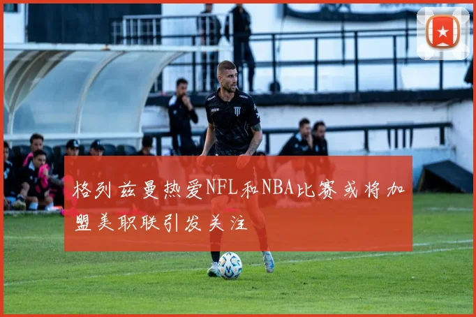 格列兹曼热爱NFL和NBA比赛或将加盟美职联引发关注