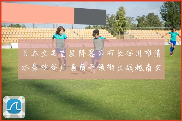 日本女足首发阵容公布长谷川唯清水梨纱谷川萌萌子领衔出战越南女足