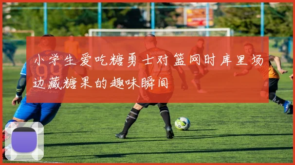 小学生爱吃糖勇士对篮网时库里场边藏糖果的趣味瞬间