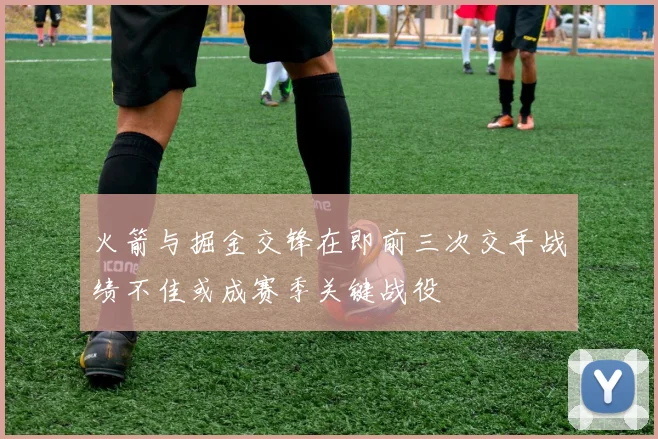 火箭与掘金交锋在即前三次交手战绩不佳或成赛季关键战役