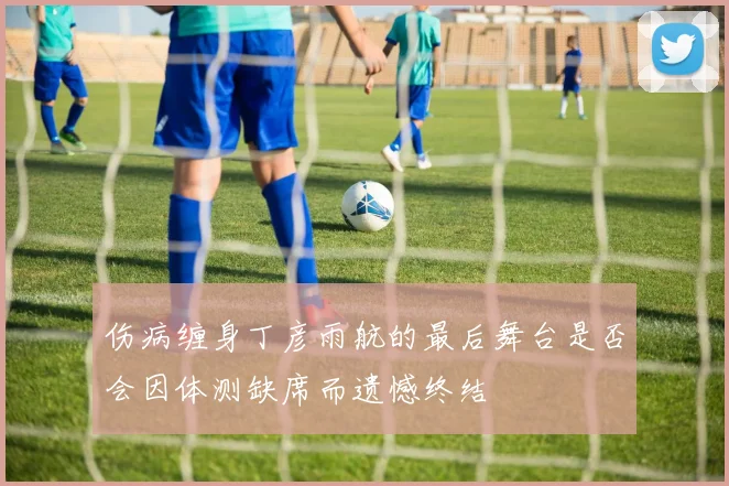 伤病缠身丁彦雨航的最后舞台是否会因体测缺席而遗憾终结