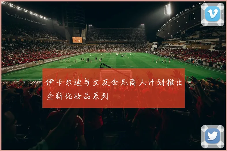 伊卡尔迪与女友会见商人计划推出全新化妆品系列