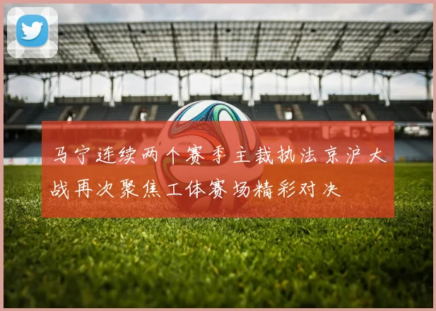 马宁连续两个赛季主裁执法京沪大战再次聚焦工体赛场精彩对决
