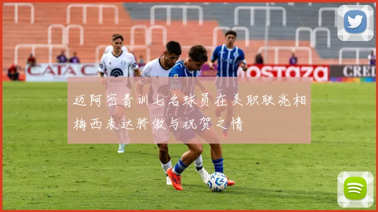 迈阿密青训七名球员在美职联亮相梅西表达骄傲与祝贺之情