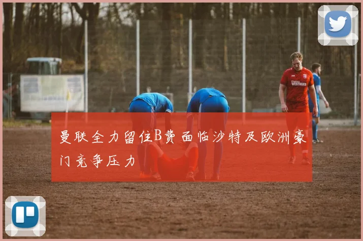 曼联全力留住B费面临沙特及欧洲豪门竞争压力