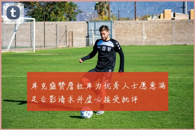 库克盛赞詹杜库为优秀人士愿意满足合影请求并虚心接受批评