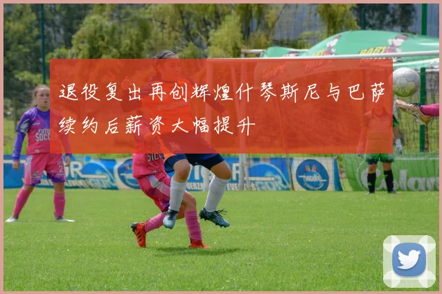 退役复出再创辉煌什琴斯尼与巴萨续约后薪资大幅提升