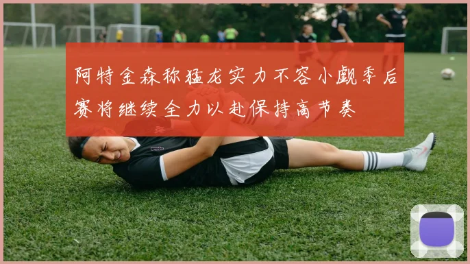 阿特金森称猛龙实力不容小觑季后赛将继续全力以赴保持高节奏