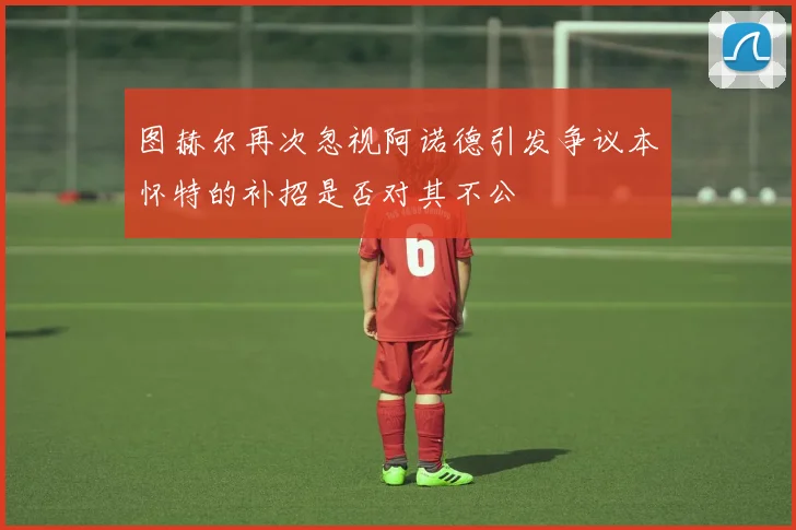 图赫尔再次忽视阿诺德引发争议本怀特的补招是否对其不公