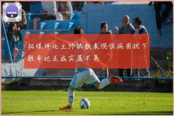 拓媒评论主帅执教表现伤病困扰下胜率达五成实属不易