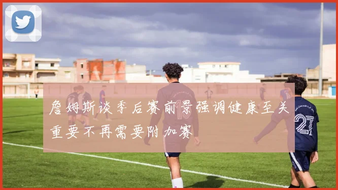 詹姆斯谈季后赛前景强调健康至关重要不再需要附加赛