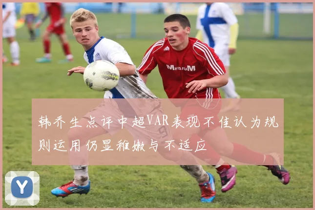 韩乔生点评中超VAR表现不佳认为规则运用仍显稚嫩与不适应