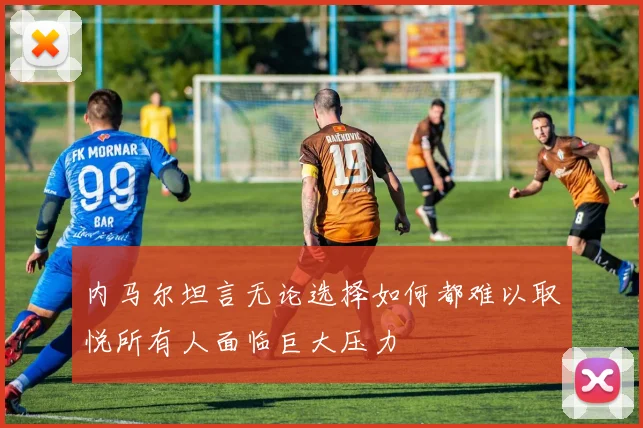 内马尔坦言无论选择如何都难以取悦所有人面临巨大压力