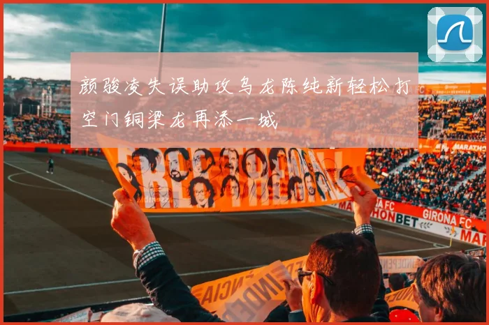 颜骏凌失误助攻乌龙陈纯新轻松打空门铜梁龙再添一城