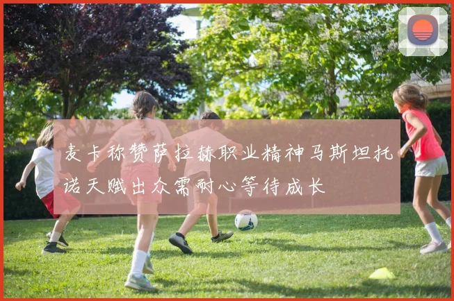 麦卡称赞萨拉赫职业精神马斯坦托诺天赋出众需耐心等待成长