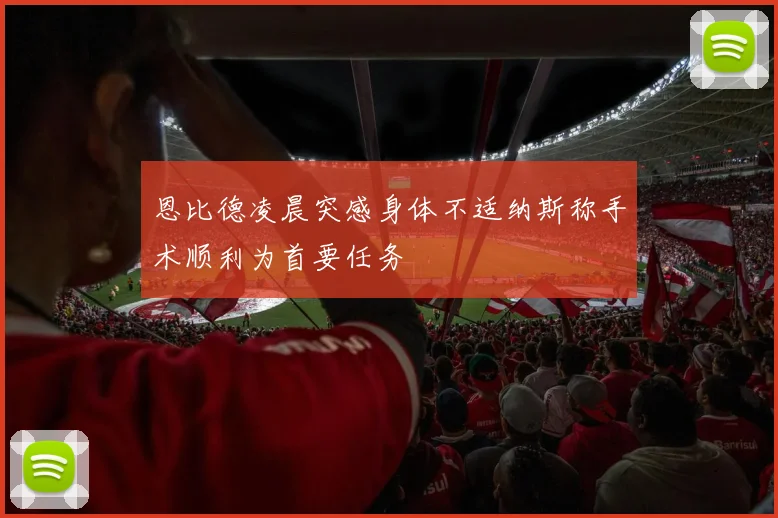 恩比德凌晨突感身体不适纳斯称手术顺利为首要任务