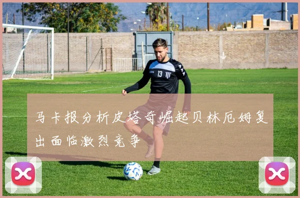 马卡报分析皮塔奇崛起贝林厄姆复出面临激烈竞争