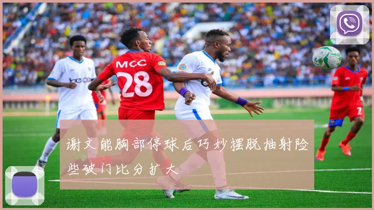 谢文能胸部停球后巧妙摆脱抽射险些破门比分扩大
