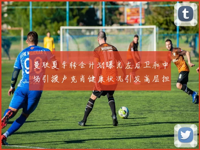 曼联夏季转会计划曝光左后卫和中场引援卢克肖健康状况引发高层担忧