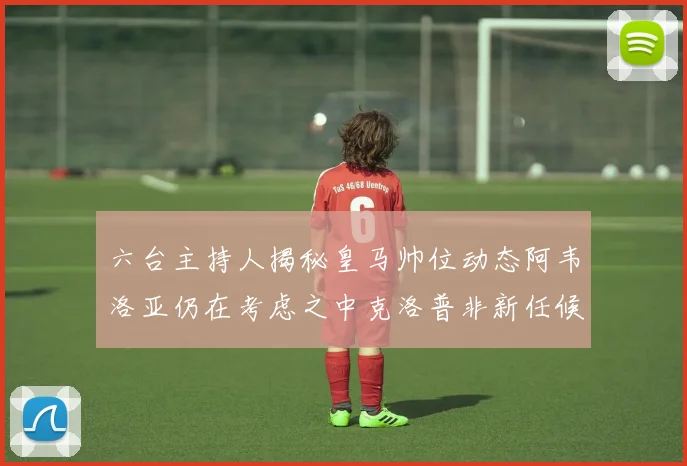 六台主持人揭秘皇马帅位动态阿韦洛亚仍在考虑之中克洛普非新任候选人