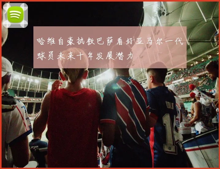 哈维自豪执教巴萨看好亚马尔一代球员未来十年发展潜力