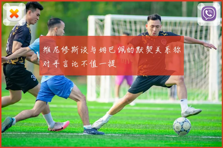 维尼修斯谈与姆巴佩的默契关系称对手言论不值一提