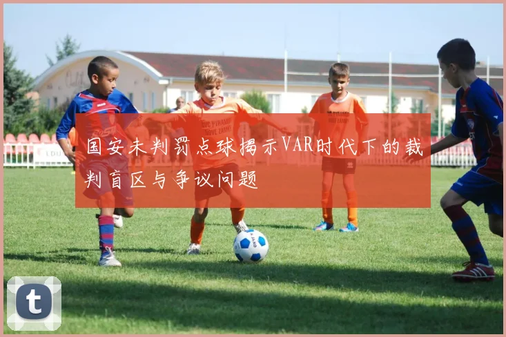 国安未判罚点球揭示VAR时代下的裁判盲区与争议问题