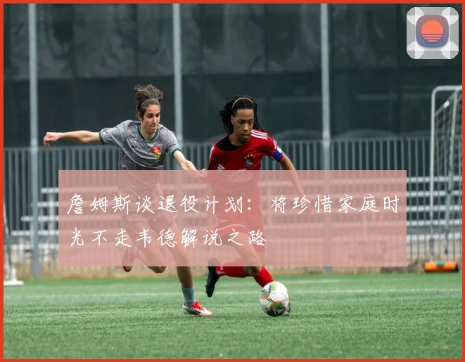 詹姆斯谈退役计划：将珍惜家庭时光不走韦德解说之路