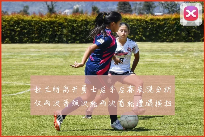 杜兰特离开勇士后季后赛表现分析仅两次晋级次轮两次首轮遭遇横扫
