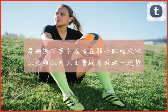 詹姆斯下赛季或将在骑士队结束职业生涯业内人士普遍看好这一趋势